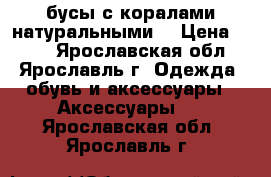 бусы с коралами натуральными. › Цена ­ 400 - Ярославская обл., Ярославль г. Одежда, обувь и аксессуары » Аксессуары   . Ярославская обл.,Ярославль г.